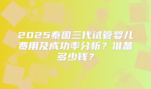2025泰国三代试管婴儿费用及成功率分析？准备多少钱？