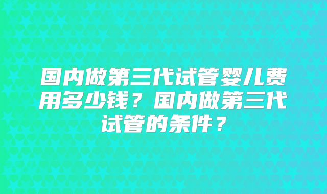 国内做第三代试管婴儿费用多少钱?国内做第三代试管的条件?