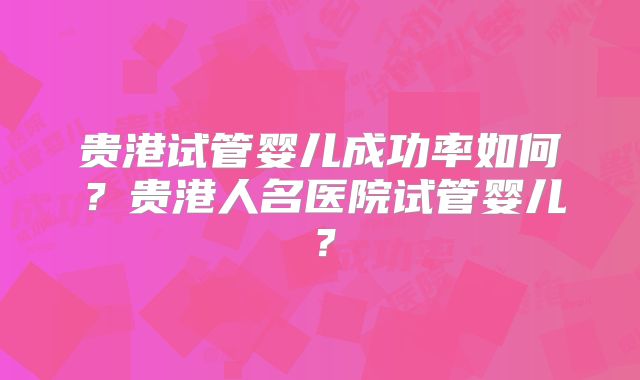 贵港试管婴儿成功率如何?贵港人名医院试管婴儿?
