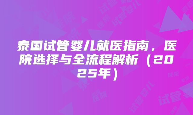 泰国试管婴儿就医指南，医院选择与全流程解析（2025年）