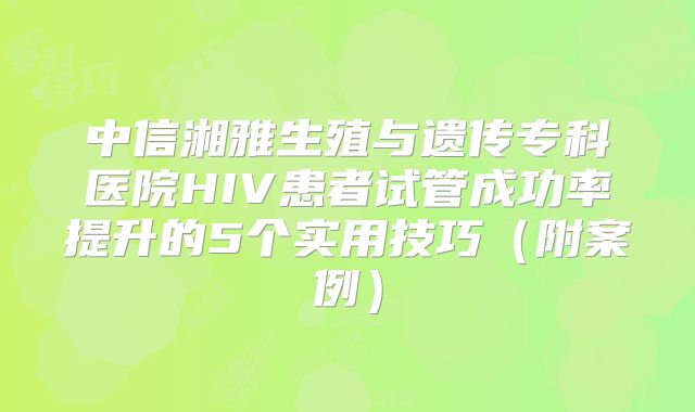 中信湘雅生殖与遗传专科医院HIV患者试管成功率提升的5个实用技巧(附案例)