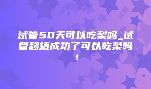 试管50天可以吃梨吗_试管移植成功了可以吃梨吗!