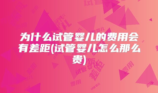 为什么试管婴儿的费用会有差距(试管婴儿怎么那么贵)