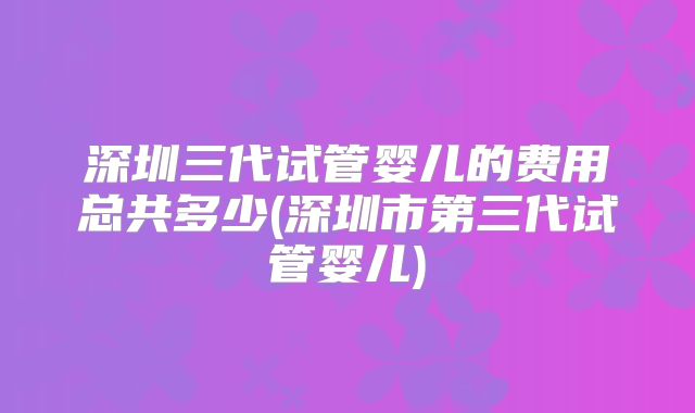 深圳三代试管婴儿的费用总共多少(深圳市第三代试管婴儿)