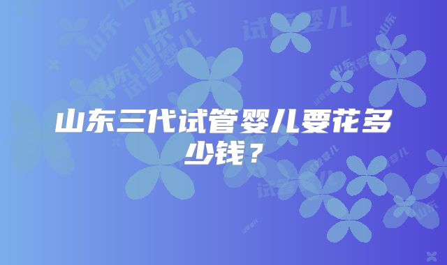 山东三代试管婴儿要花多少钱？