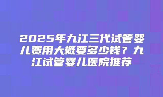 2025年九江三代试管婴儿费用大概要多少钱？九江试管婴儿医院推荐