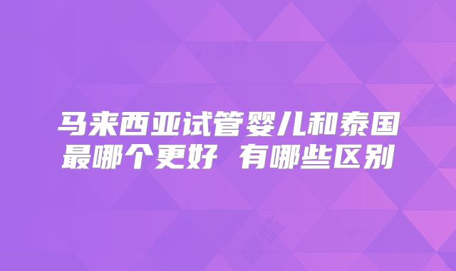 马来西亚试管婴儿和泰国最哪个更好 有哪些区别