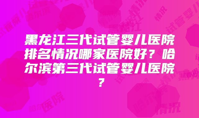 黑龙江三代试管婴儿医院排名情况哪家医院好？哈尔滨第三代试管婴儿医院？