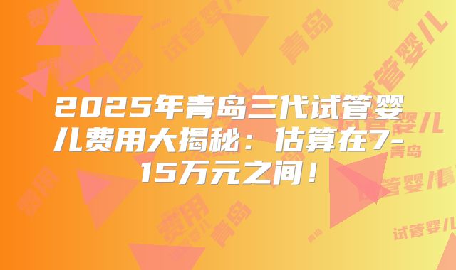 2025年青岛三代试管婴儿费用大揭秘:估算在7-15万元之间!