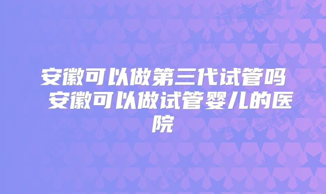 安徽可以做第三代试管吗 安徽可以做试管婴儿的医院