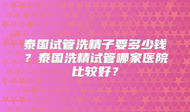 泰国试管洗精子要多少钱？泰国洗精试管哪家医院比较好？