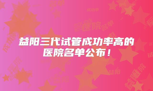 益阳三代试管成功率高的医院名单公布!