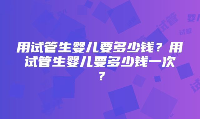 用试管生婴儿要多少钱?用试管生婴儿要多少钱一次?