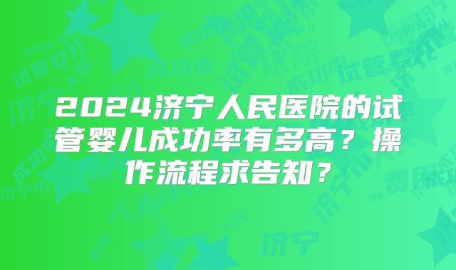 2024济宁人民医院的试管婴儿成功率有多高?操作流程求告知?