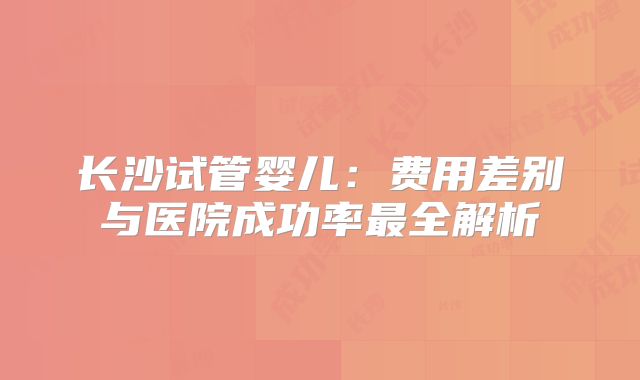 长沙试管婴儿：费用差别与医院成功率最全解析