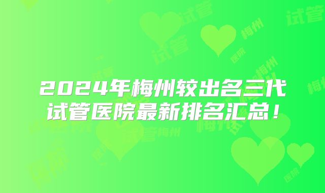 2024年梅州较出名三代试管医院最新排名汇总！