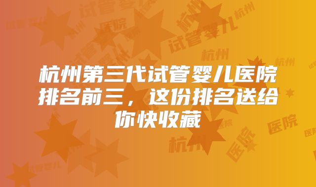 杭州第三代试管婴儿医院排名前三，这份排名送给你快收藏