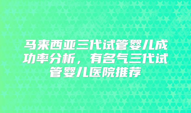 马来西亚三代试管婴儿成功率分析，有名气三代试管婴儿医院推荐