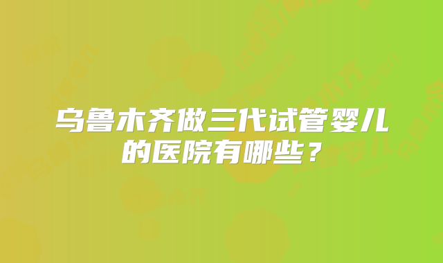 乌鲁木齐做三代试管婴儿的医院有哪些？