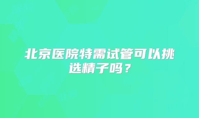 北京医院特需试管可以挑选精子吗？