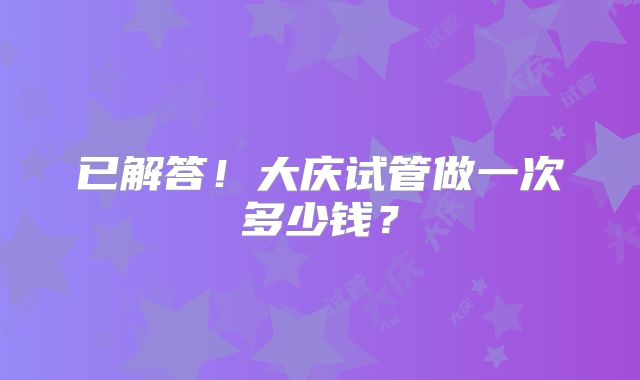 已解答！大庆试管做一次多少钱？