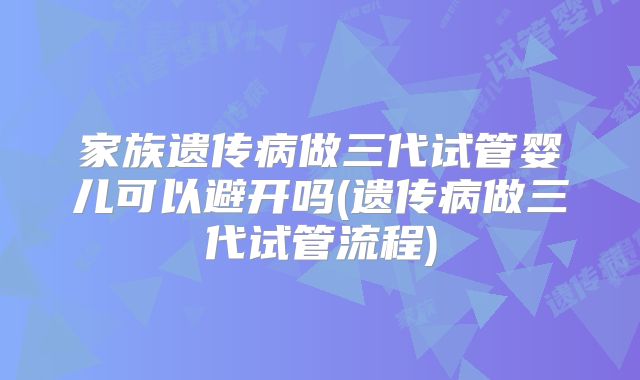 家族遗传病做三代试管婴儿可以避开吗(遗传病做三代试管流程)