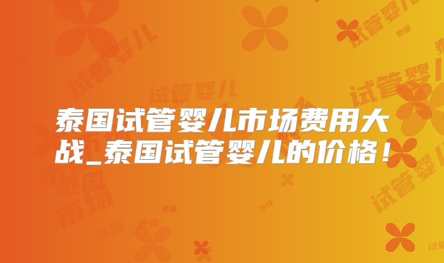 泰国试管婴儿市场费用大战_泰国试管婴儿的价格！