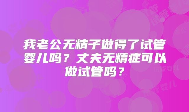 我老公无精子做得了试管婴儿吗？丈夫无精症可以做试管吗？