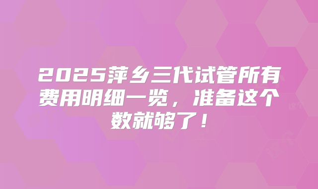 2025萍乡三代试管所有费用明细一览，准备这个数就够了！