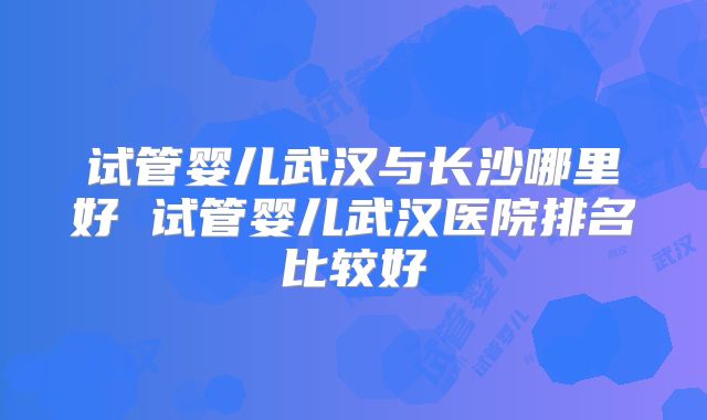 试管婴儿武汉与长沙哪里好 试管婴儿武汉医院排名比较好