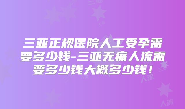 三亚正规医院人工受孕需要多少钱-三亚无痛人流需要多少钱大概多少钱！