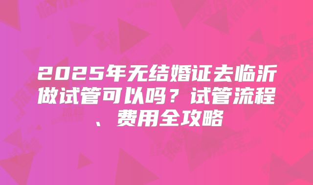 2025年无结婚证去临沂做试管可以吗？试管流程、费用全攻略