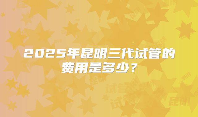 2025年昆明三代试管的费用是多少？