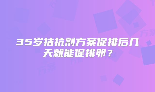 35岁拮抗剂方案促排后几天就能促排卵?