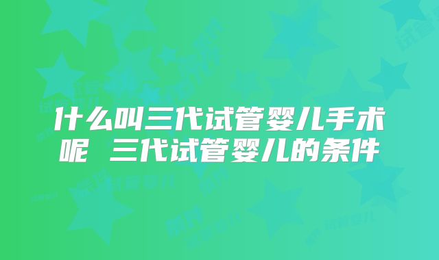 什么叫三代试管婴儿手术呢 三代试管婴儿的条件