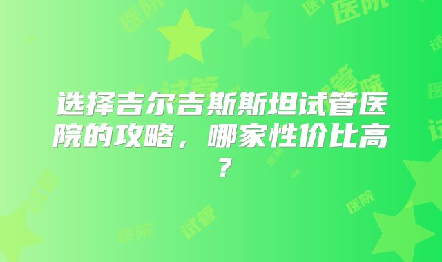 选择吉尔吉斯斯坦试管医院的攻略，哪家性价比高？