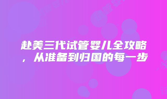 赴美三代试管婴儿全攻略，从准备到归国的每一步