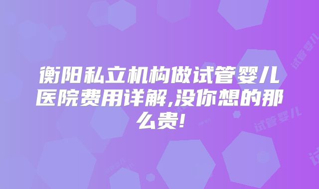 衡阳私立机构做试管婴儿医院费用详解,没你想的那么贵!