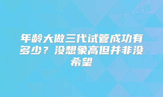 年龄大做三代试管成功有多少？没想象高但并非没希望