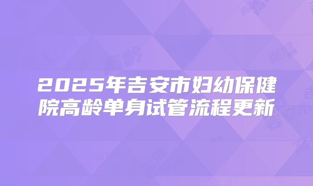 2025年吉安市妇幼保健院高龄单身试管流程更新