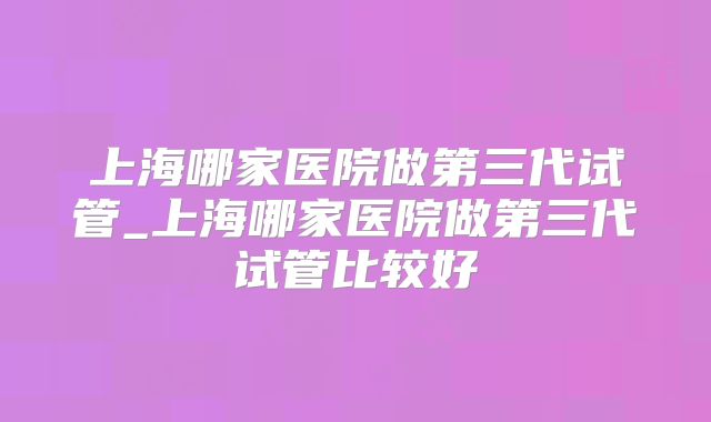 上海哪家医院做第三代试管_上海哪家医院做第三代试管比较好