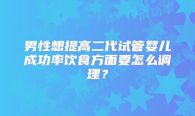 男性想提高二代试管婴儿成功率饮食方面要怎么调理？