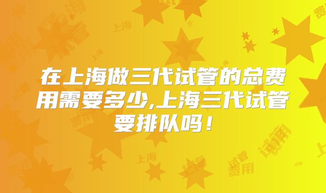 在上海做三代试管的总费用需要多少,上海三代试管要排队吗！