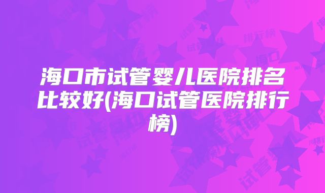 海口市试管婴儿医院排名比较好(海口试管医院排行榜)
