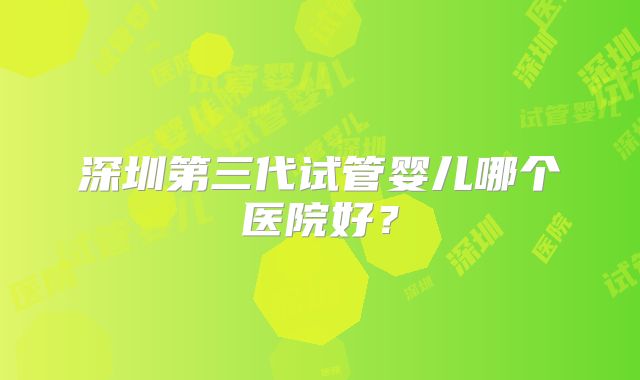深圳第三代试管婴儿哪个医院好？