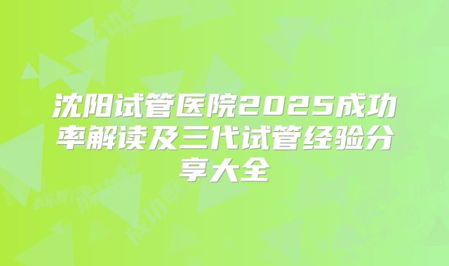 沈阳试管医院2025成功率解读及三代试管经验分享大全