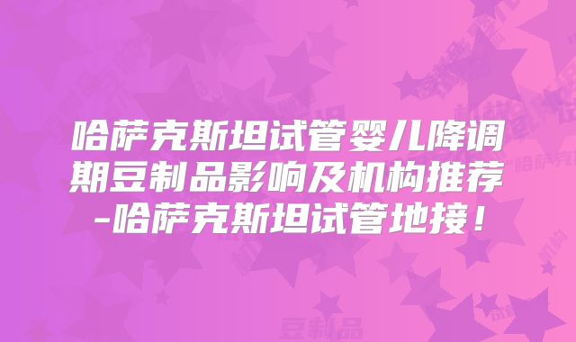 哈萨克斯坦试管婴儿降调期豆制品影响及机构推荐-哈萨克斯坦试管地接！