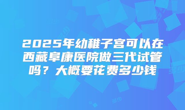 2025年幼稚子宫可以在西藏阜康医院做三代试管吗？大概要花费多少钱