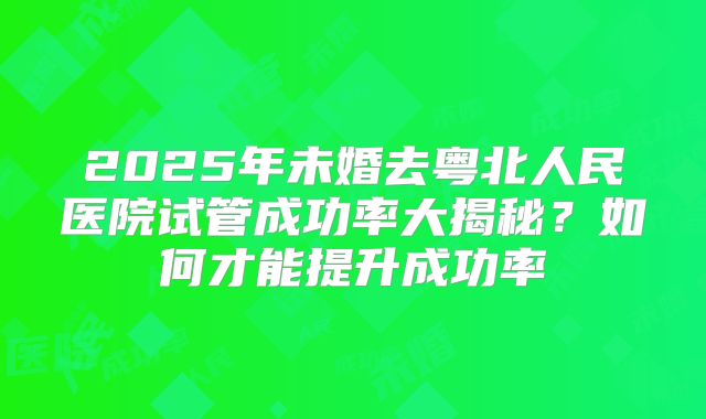 2025年未婚去粤北人民医院试管成功率大揭秘?如何才能提升成功率