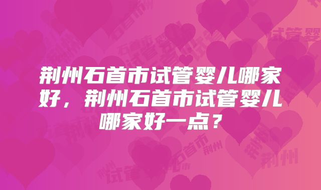 荆州石首市试管婴儿哪家好，荆州石首市试管婴儿哪家好一点？